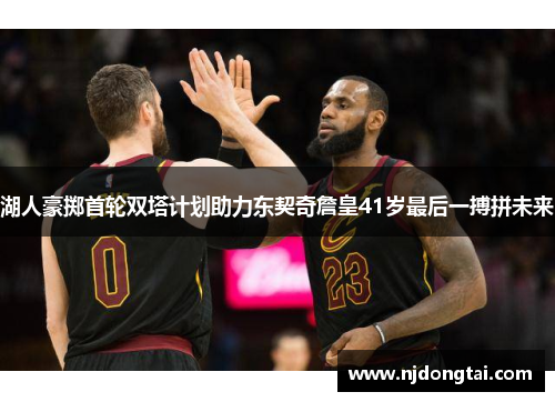 湖人豪掷首轮双塔计划助力东契奇詹皇41岁最后一搏拼未来