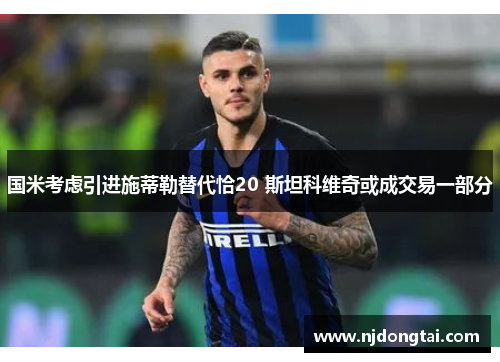 国米考虑引进施蒂勒替代恰20 斯坦科维奇或成交易一部分